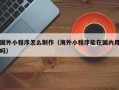 南安国外小程序怎么制作（海外小程序能在国内用吗）