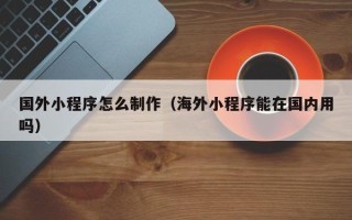 南安国外小程序怎么制作（海外小程序能在国内用吗）