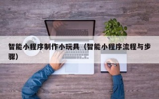 南安智能小程序制作小玩具（智能小程序流程与步骤）
