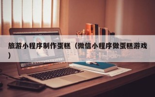 南安旅游小程序制作蛋糕（微信小程序做蛋糕游戏）